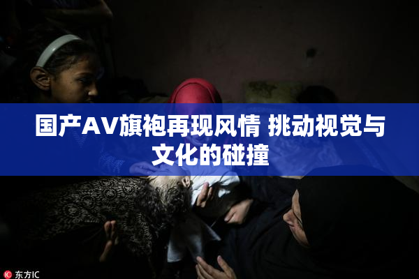 国产AV旗袍再现风情 挑动视觉与文化的碰撞