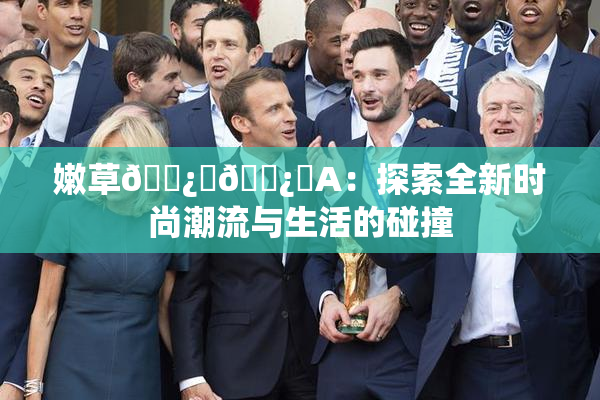嫩草🌿‌🌿‌A：探索全新时尚潮流与生活的碰撞