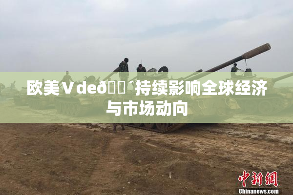 欧美Ⅴde🔴持续影响全球经济与市场动向