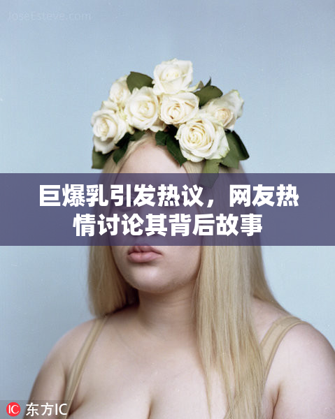 巨爆乳引发热议，网友热情讨论其背后故事