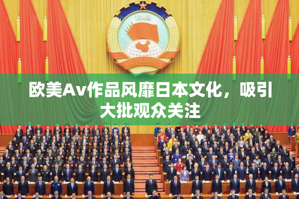 欧美Av作品风靡日本文化，吸引大批观众关注