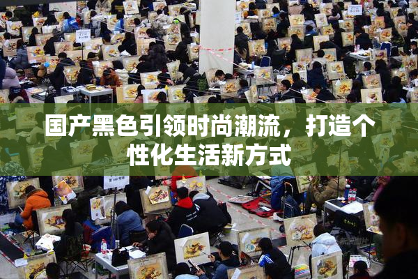 国产黑色引领时尚潮流，打造个性化生活新方式