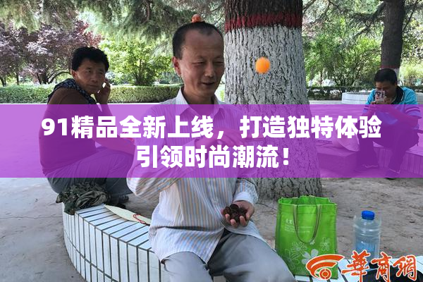 91精品全新上线，打造独特体验引领时尚潮流！