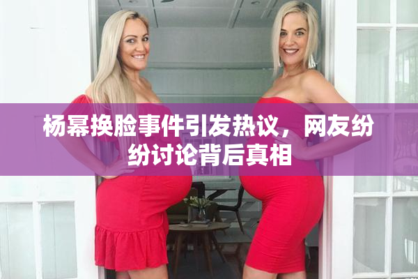 杨幂换脸事件引发热议，网友纷纷讨论背后真相