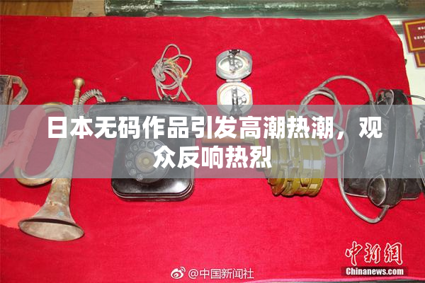日本无码作品引发高潮热潮，观众反响热烈