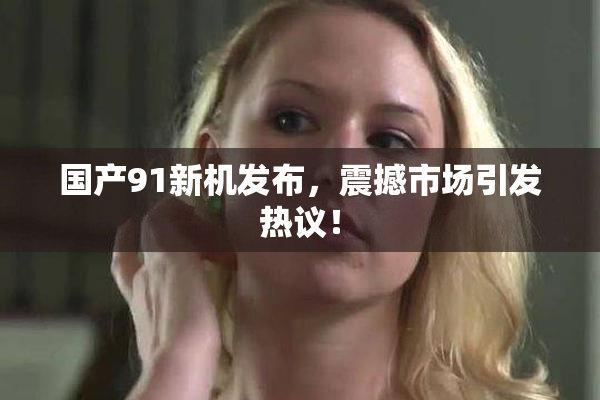 国产91新机发布，震撼市场引发热议！