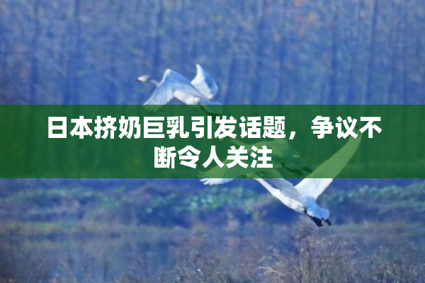 日本挤奶巨乳引发话题，争议不断令人关注
