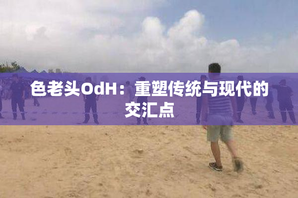 色老头OdH：重塑传统与现代的交汇点