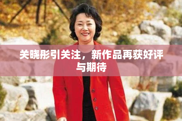 关晓彤引关注，新作品再获好评与期待