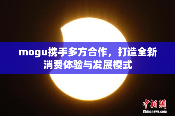 mogu携手多方合作，打造全新消费体验与发展模式
