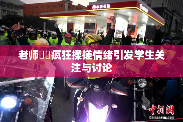 老师❌‌疯狂揉搓情绪引发学生关注与讨论