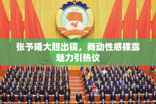 张予曦大胆出镜，舞动性感裸露魅力引热议