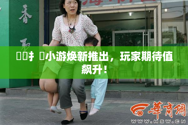 喿喿扌畐小游焕新推出，玩家期待值飙升！