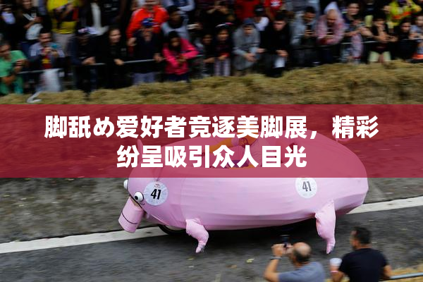 脚舐め爱好者竞逐美脚展，精彩纷呈吸引众人目光