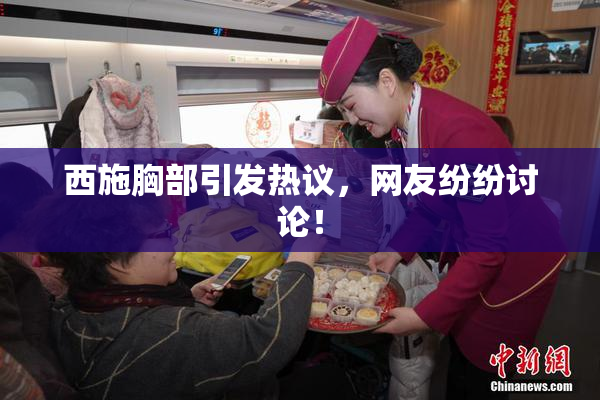 西施胸部引发热议，网友纷纷讨论！
