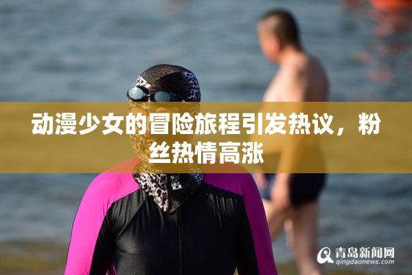 动漫少女的冒险旅程引发热议，粉丝热情高涨