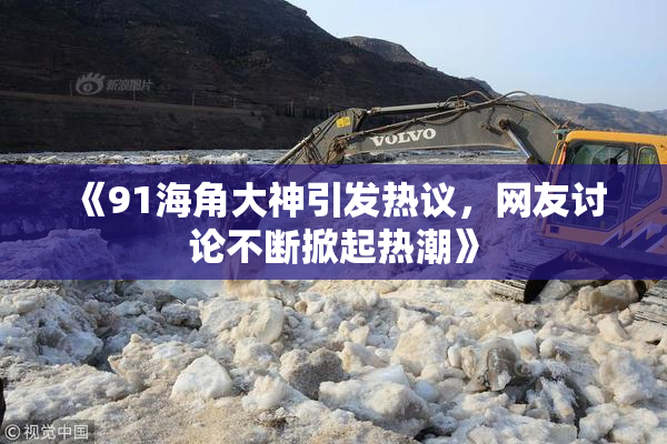 《91海角大神引发热议，网友讨论不断掀起热潮》