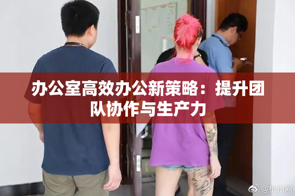 办公室高效办公新策略：提升团队协作与生产力