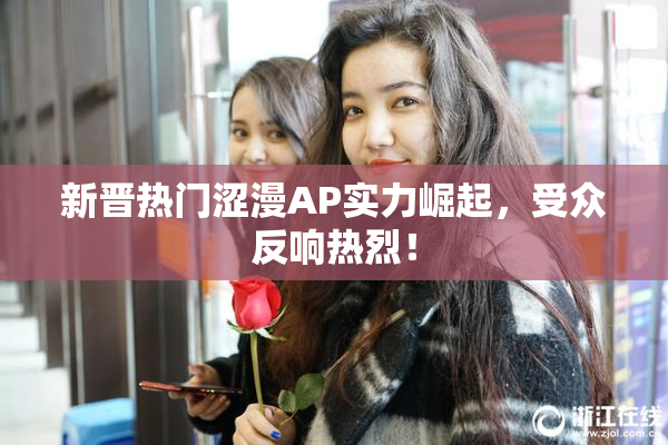 新晋热门涩漫AP实力崛起，受众反响热烈！