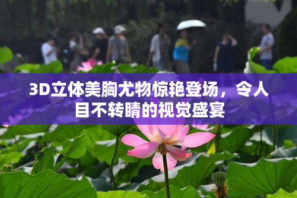3D立体美胸尤物惊艳登场，令人目不转睛的视觉盛宴