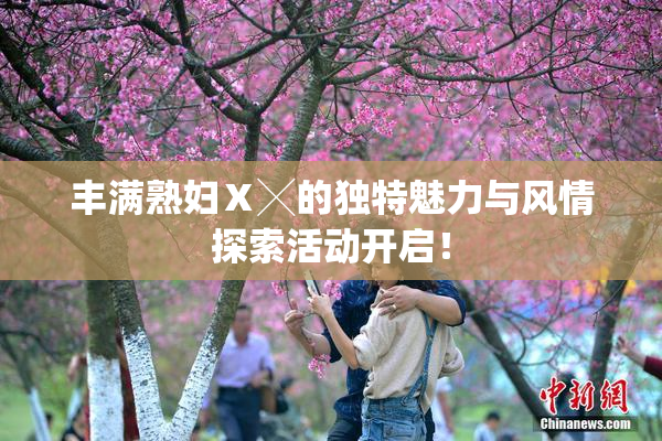 丰满熟妇Ⅹ╳的独特魅力与风情探索活动开启！