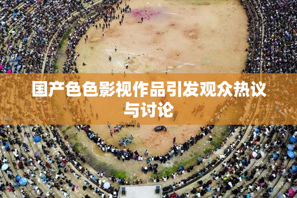 国产色色影视作品引发观众热议与讨论