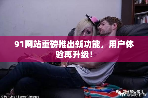91网站重磅推出新功能，用户体验再升级！