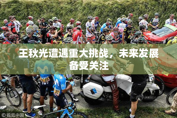 王秋光遭遇重大挑战，未来发展备受关注