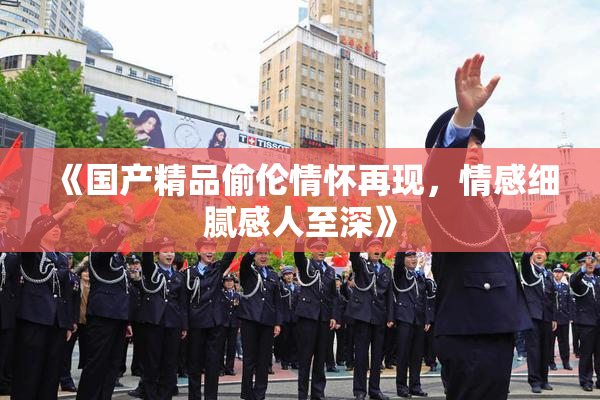 《国产精品偷伦情怀再现，情感细腻感人至深》