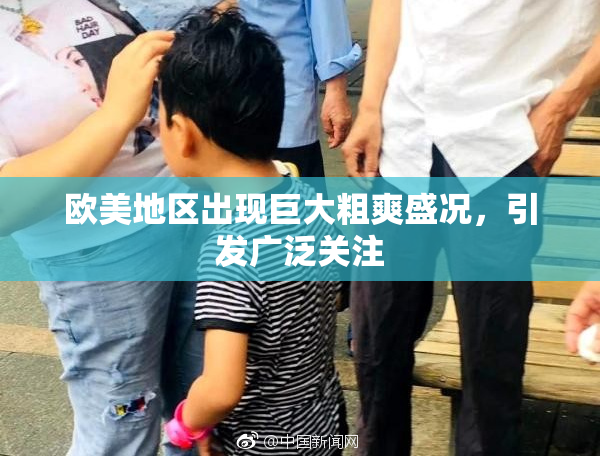 欧美地区出现巨大粗爽盛况，引发广泛关注