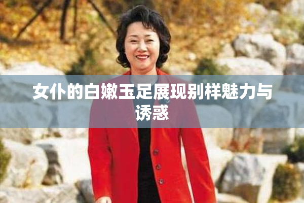 女仆的白嫩玉足展现别样魅力与诱惑