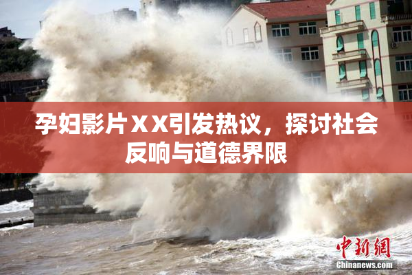 孕妇影片ⅩX引发热议，探讨社会反响与道德界限