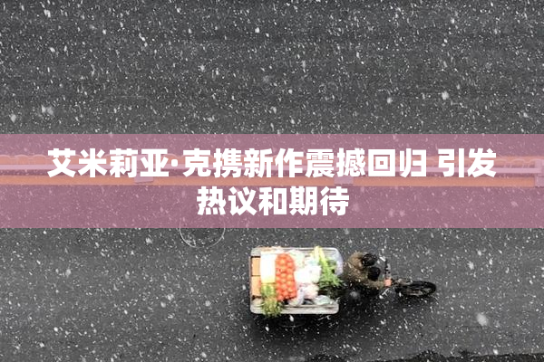 艾米莉亚·克携新作震撼回归 引发热议和期待