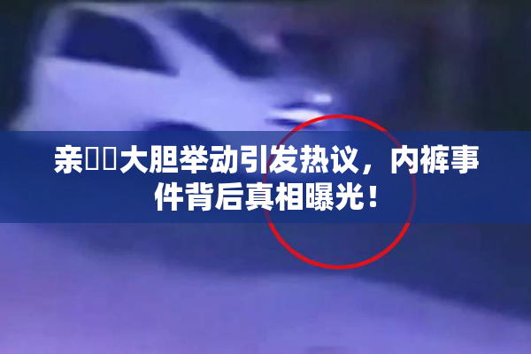 亲妺妺大胆举动引发热议，内裤事件背后真相曝光！