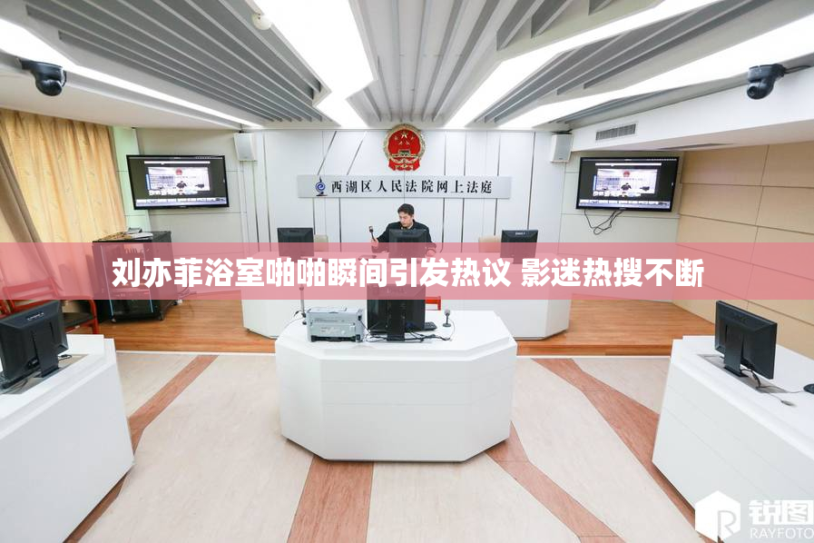 刘亦菲浴室啪啪瞬间引发热议 影迷热搜不断