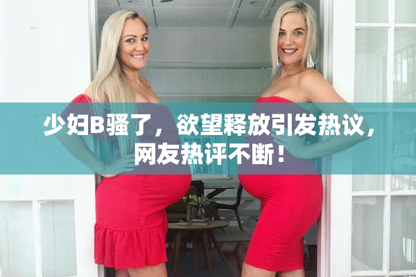 少妇B骚了，欲望释放引发热议，网友热评不断！