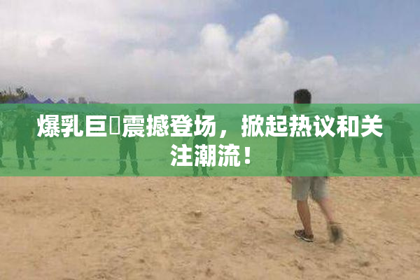 爆乳巨凥震撼登场，掀起热议和关注潮流！