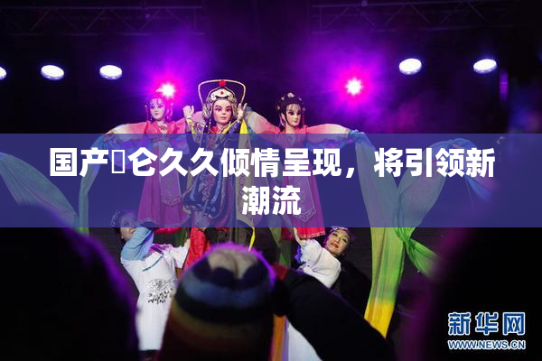 国产婬仑久久倾情呈现，将引领新潮流