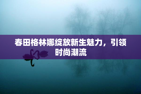 春田格林娜绽放新生魅力，引领时尚潮流