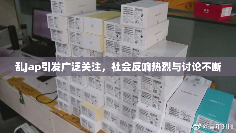 乱Jap引发广泛关注，社会反响热烈与讨论不断
