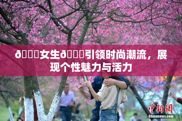 🔞女生🍆引领时尚潮流，展现个性魅力与活力
