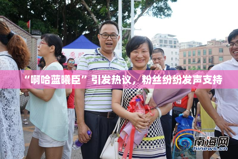 “啊哈蓝曦臣”引发热议，粉丝纷纷发声支持