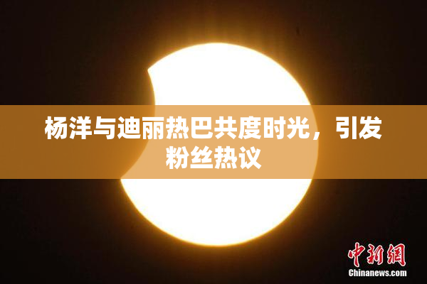 杨洋与迪丽热巴共度时光，引发粉丝热议