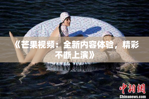 《芒果视频：全新内容体验，精彩不断上演》