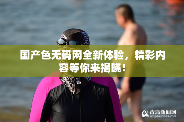 国产色无码网全新体验，精彩内容等你来揭晓！
