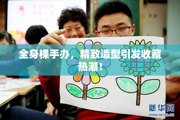 全身棵手办，精致造型引发收藏热潮！
