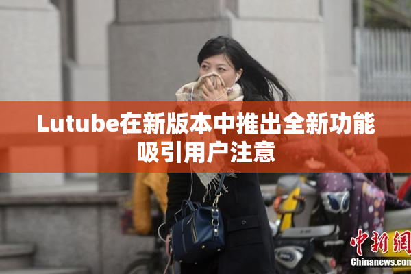 Lutube在新版本中推出全新功能吸引用户注意