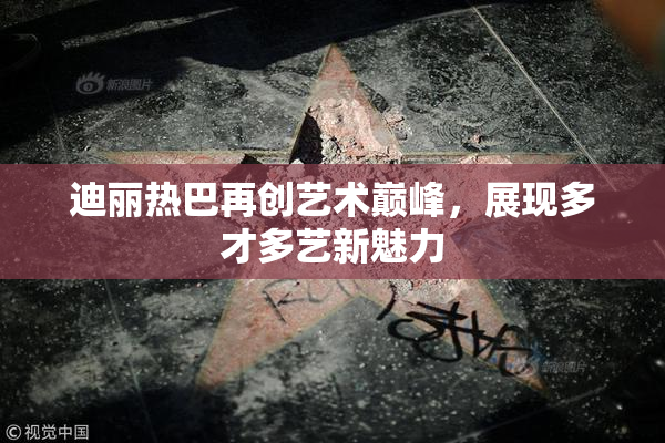 迪丽热巴再创艺术巅峰，展现多才多艺新魅力