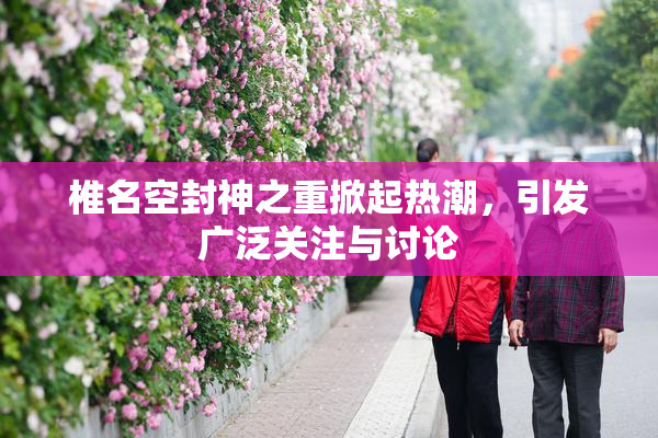 椎名空封神之重掀起热潮，引发广泛关注与讨论