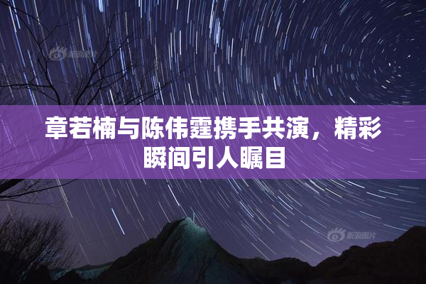 章若楠与陈伟霆携手共演，精彩瞬间引人瞩目